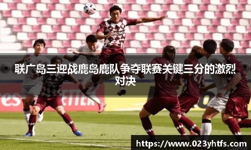 联广岛三迎战鹿岛鹿队争夺联赛关键三分的激烈对决